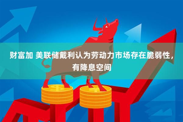 财富加 美联储戴利认为劳动力市场存在脆弱性，有降息空间