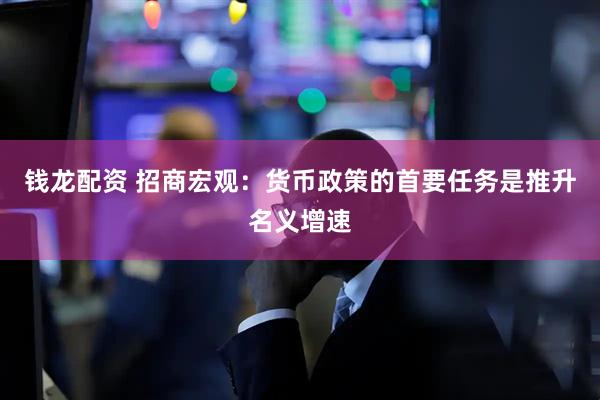 钱龙配资 招商宏观：货币政策的首要任务是推升名义增速